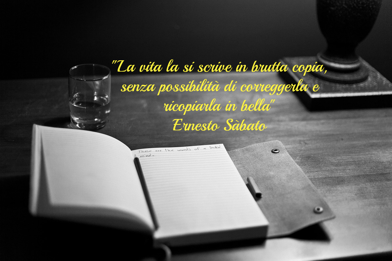 La vita la si scrive in brutta copia, senza possibilità di correggerla e ricopiarla in bella. Citazione di Ernesto Sabato